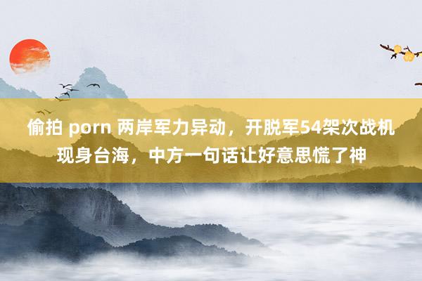 偷拍 porn 两岸军力异动，开脱军54架次战机现身台海，中方一句话让好意思慌了神