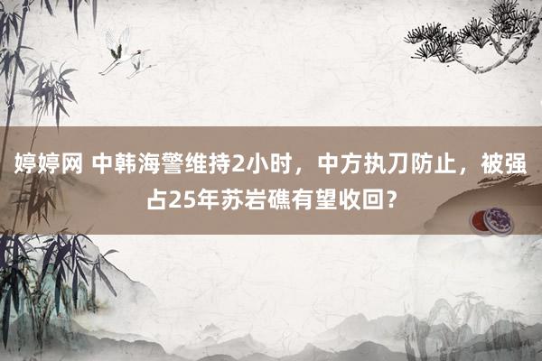 婷婷网 中韩海警维持2小时，中方执刀防止，被强占25年苏岩礁有望收回？