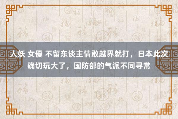人妖 女優 不留东谈主情敢越界就打，日本此次确切玩大了，国防部的气派不同寻常
