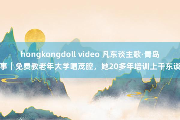 hongkongdoll video 凡东谈主歌·青岛故事｜免费教老年大学唱茂腔，她20多年培训上千东谈主