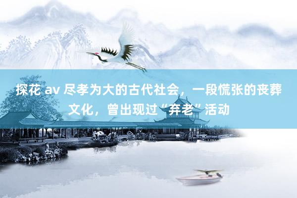 探花 av 尽孝为大的古代社会，一段慌张的丧葬文化，曾出现过“弃老”活动