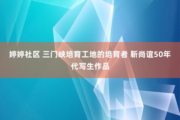 婷婷社区 三门峡培育工地的培育者 靳尚谊50年代写生作品