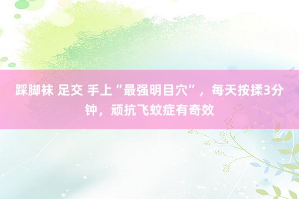 踩脚袜 足交 手上“最强明目穴”，每天按揉3分钟，顽抗飞蚊症有奇效