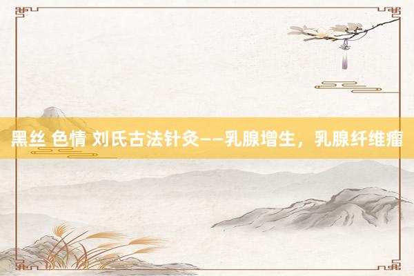 黑丝 色情 刘氏古法针灸——乳腺增生，乳腺纤维瘤