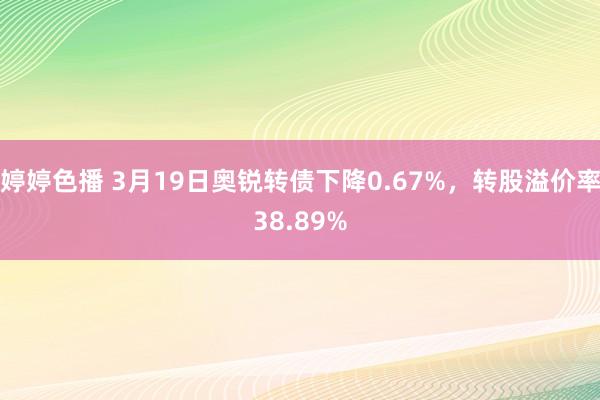 婷婷色播 3月19日奥锐转债下降0.67%，转股溢价率38.89%