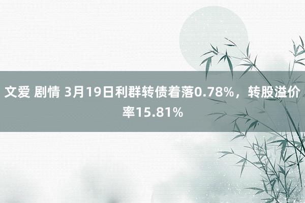 文爱 剧情 3月19日利群转债着落0.78%，转股溢价率15.81%