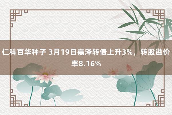 仁科百华种子 3月19日嘉泽转债上升3%，转股溢价率8.16%