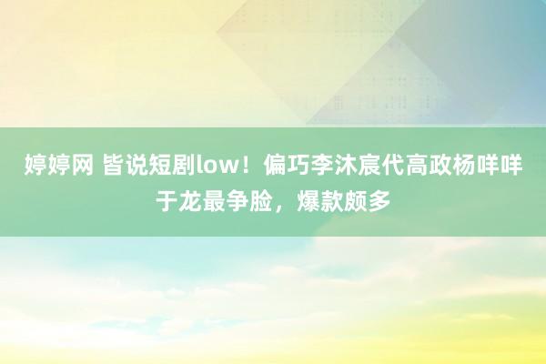 婷婷网 皆说短剧low！偏巧李沐宸代高政杨咩咩于龙最争脸，爆款颇多