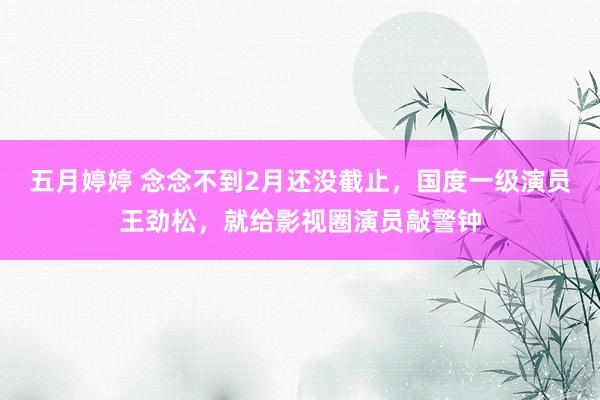 五月婷婷 念念不到2月还没截止，国度一级演员王劲松，就给影视圈演员敲警钟