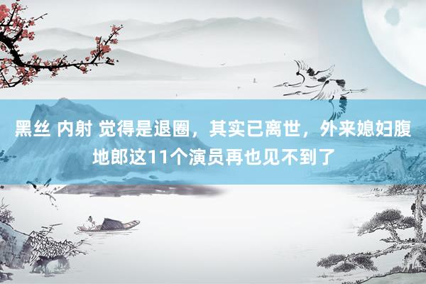 黑丝 内射 觉得是退圈，其实已离世，外来媳妇腹地郎这11个演员再也见不到了