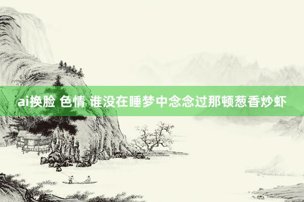 ai换脸 色情 谁没在睡梦中念念过那顿葱香炒虾