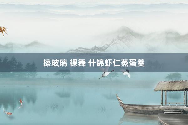 擦玻璃 裸舞 什锦虾仁蒸蛋羹