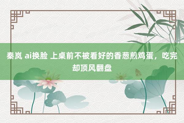 秦岚 ai换脸 上桌前不被看好的香葱煎鸡蛋，吃完却顶风翻盘