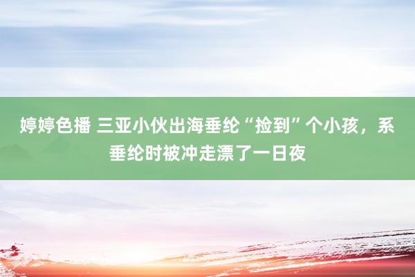婷婷色播 三亚小伙出海垂纶“捡到”个小孩，系垂纶时被冲走漂了一日夜
