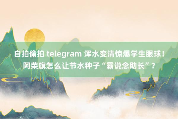 自拍偷拍 telegram 浑水变清惊爆学生眼球！阿荣旗怎么让节水种子“霸说念助长”？