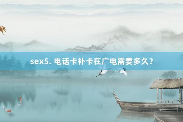 sex5. 电话卡补卡在广电需要多久？