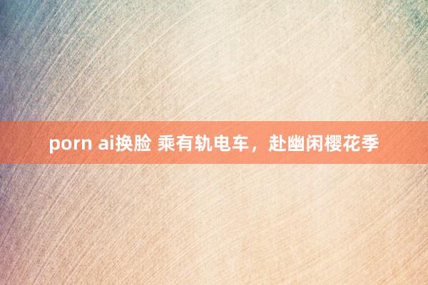 porn ai换脸 乘有轨电车，赴幽闲樱花季