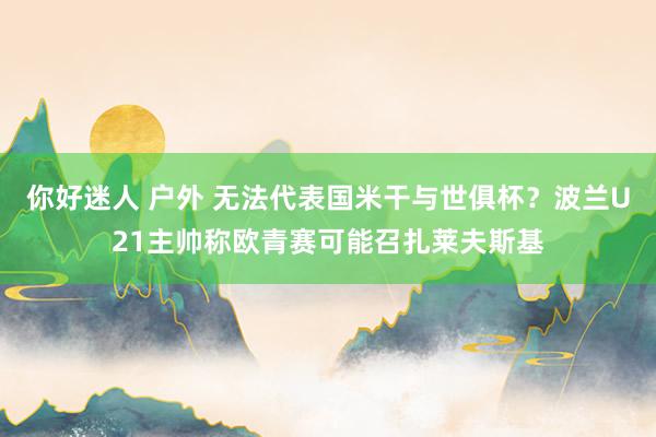 你好迷人 户外 无法代表国米干与世俱杯？波兰U21主帅称欧青赛可能召扎莱夫斯基