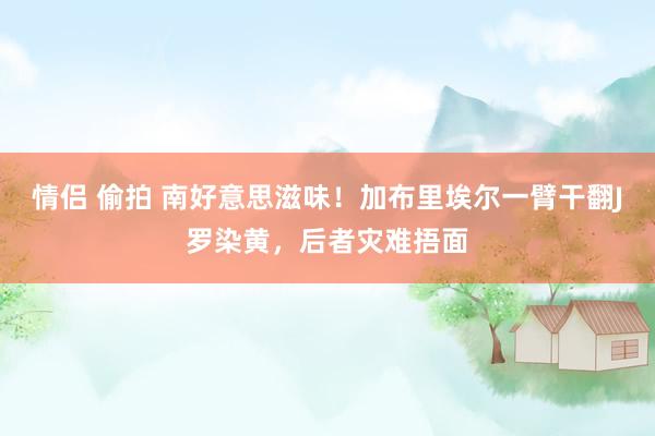 情侣 偷拍 南好意思滋味！加布里埃尔一臂干翻J罗染黄，后者灾难捂面
