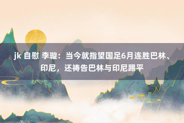 jk 自慰 李璇：当今就指望国足6月连胜巴林、印尼，还祷告巴林与印尼踢平