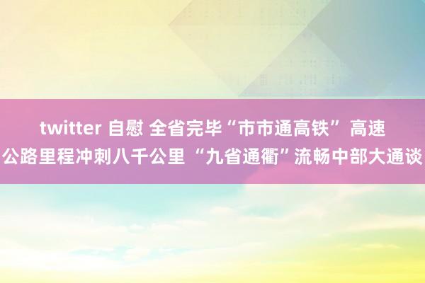 twitter 自慰 全省完毕“市市通高铁” 高速公路里程冲刺八千公里 “九省通衢”流畅中部大通谈