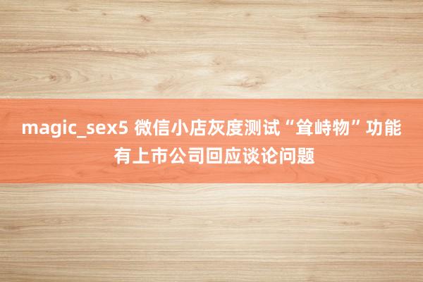 magic_sex5 微信小店灰度测试“耸峙物”功能 有上市公司回应谈论问题