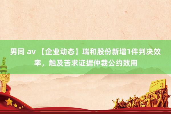 男同 av 【企业动态】瑞和股份新增1件判决效率，触及苦求证据仲裁公约效用