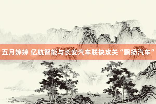 五月婷婷 亿航智能与长安汽车联袂攻关“飘扬汽车”