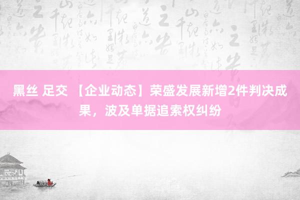 黑丝 足交 【企业动态】荣盛发展新增2件判决成果，波及单据追索权纠纷