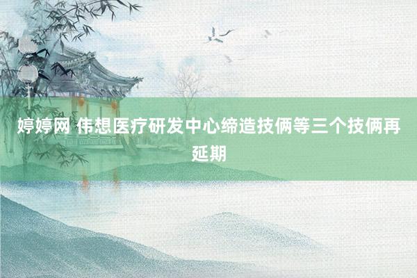 婷婷网 伟想医疗研发中心缔造技俩等三个技俩再延期