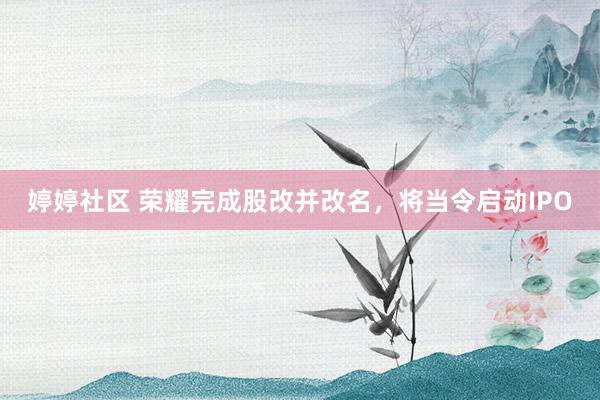 婷婷社区 荣耀完成股改并改名，将当令启动IPO