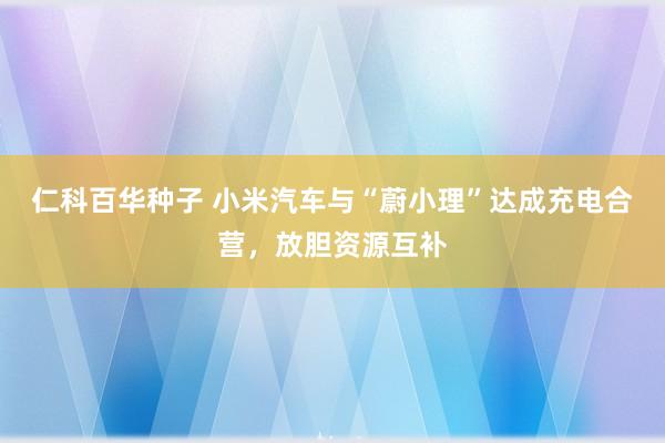 仁科百华种子 小米汽车与“蔚小理”达成充电合营，放胆资源互补
