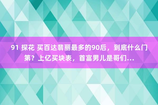 91 探花 买百达翡丽最多的90后，到底什么门第？上亿买块表，首富男儿是哥们…