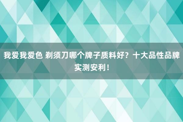 我爱我爱色 剃须刀哪个牌子质料好？十大品性品牌实测安利！