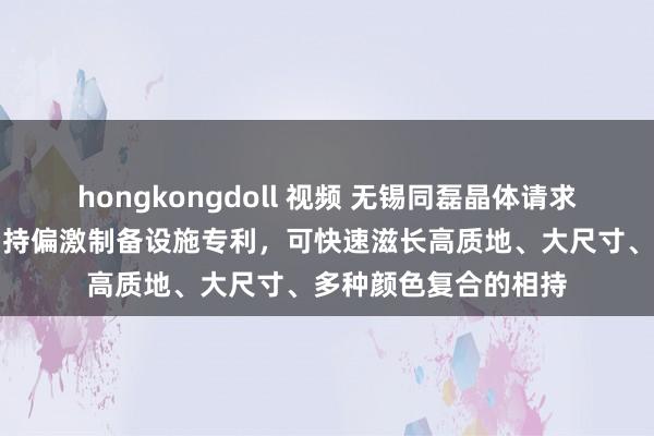 hongkongdoll 视频 无锡同磊晶体请求复合东谈主工彩色相持偏激制备设施专利，可快速滋长高质地、大尺寸、多种颜色复合的相持