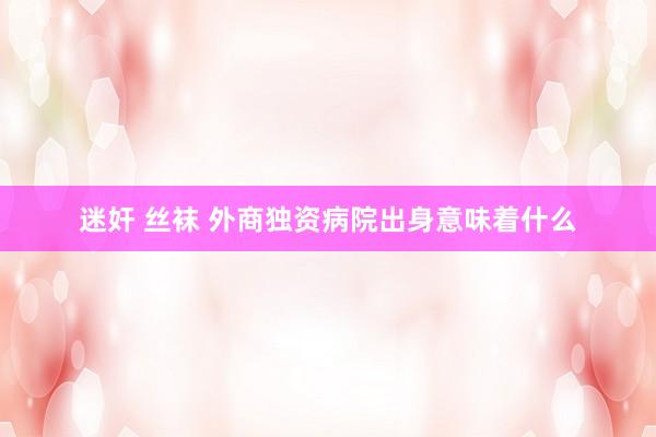 迷奸 丝袜 外商独资病院出身意味着什么