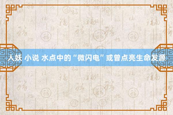 人妖 小说 水点中的“微闪电”或曾点亮生命发源