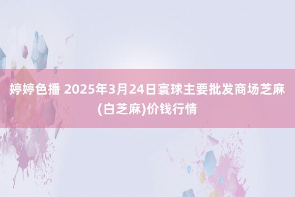 婷婷色播 2025年3月24日寰球主要批发商场芝麻(白芝麻)价钱行情
