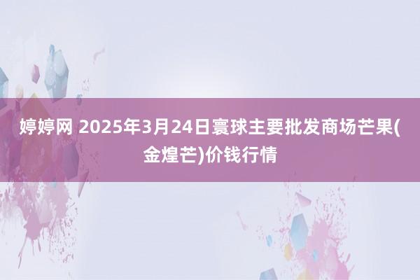 婷婷网 2025年3月24日寰球主要批发商场芒果(金煌芒)价钱行情