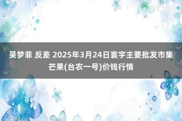 吴梦菲 反差 2025年3月24日寰宇主要批发市集芒果(台农一号)价钱行情