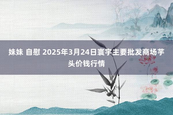 妹妹 自慰 2025年3月24日寰宇主要批发商场芋头价钱行情