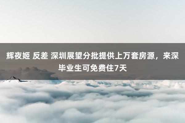 辉夜姬 反差 深圳展望分批提供上万套房源，来深毕业生可免费住7天