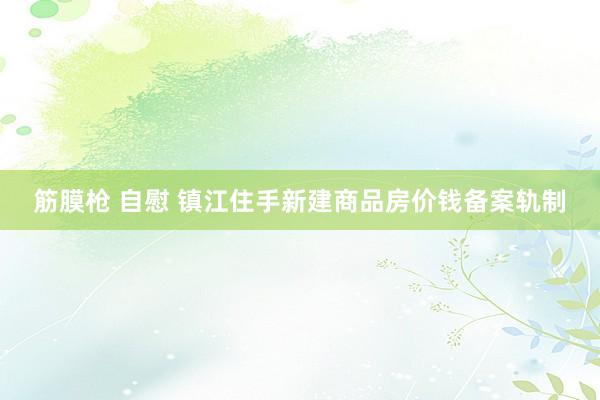 筋膜枪 自慰 镇江住手新建商品房价钱备案轨制
