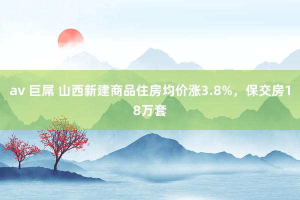 av 巨屌 山西新建商品住房均价涨3.8%，保交房18万套