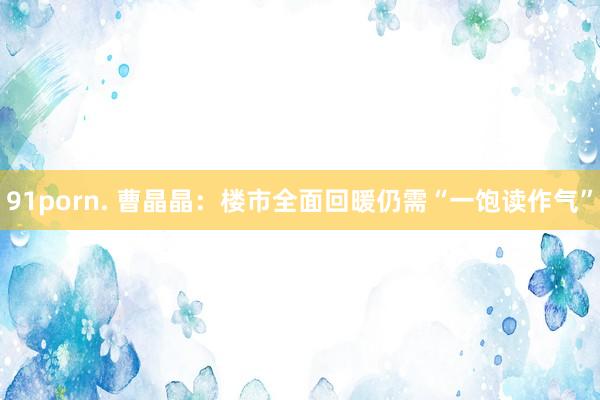 91porn. 曹晶晶：楼市全面回暖仍需“一饱读作气”