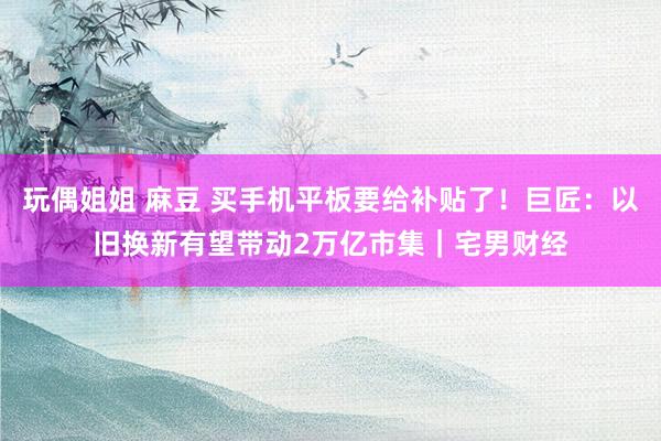 玩偶姐姐 麻豆 买手机平板要给补贴了！巨匠：以旧换新有望带动2万亿市集｜宅男财经