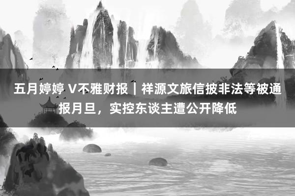 五月婷婷 V不雅财报｜祥源文旅信披非法等被通报月旦，实控东谈主遭公开降低