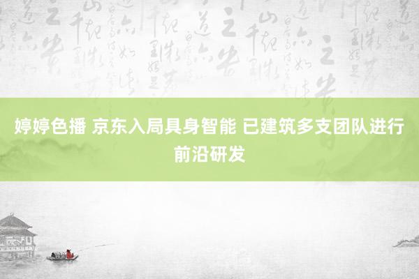 婷婷色播 京东入局具身智能 已建筑多支团队进行前沿研发