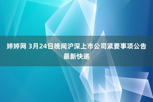 婷婷网 3月24日晚间沪深上市公司紧要事项公告最新快递