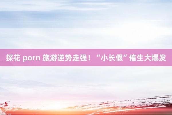 探花 porn 旅游逆势走强！“小长假”催生大爆发